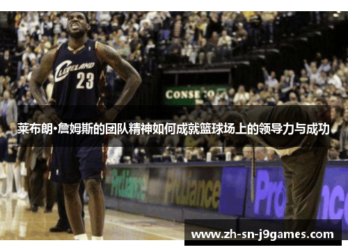 莱布朗·詹姆斯的团队精神如何成就篮球场上的领导力与成功 莱布朗·詹姆斯的团队精神如何成就篮球场上的领导力与成功