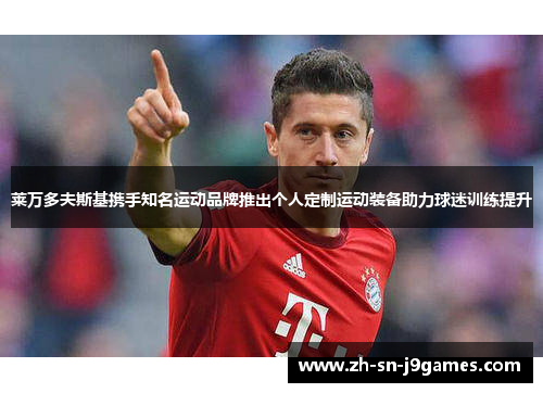 莱万多夫斯基携手知名运动品牌推出个人定制运动装备助力球迷训练提升 莱万多夫斯基携手知名运动品牌推出个人定制运动装备助力球迷训练提升