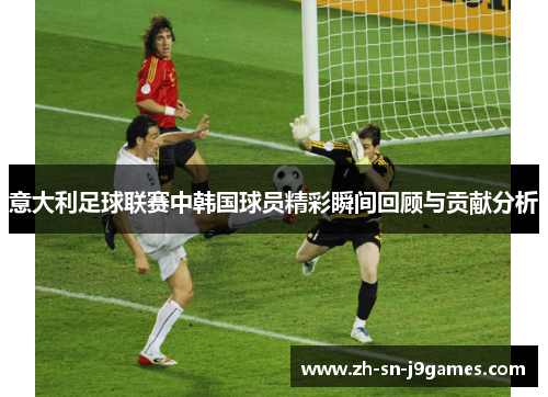 意大利足球联赛中韩国球员精彩瞬间回顾与贡献分析 意大利足球联赛中韩国球员精彩瞬间回顾与贡献分析