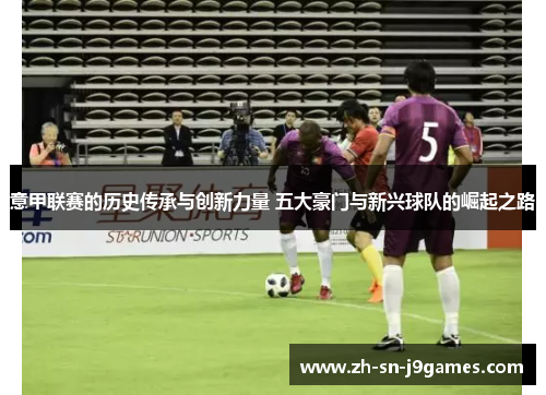 意甲联赛的历史传承与创新力量 五大豪门与新兴球队的崛起之路 意甲联赛的历史传承与创新力量 五大豪门与新兴球队的崛起之路